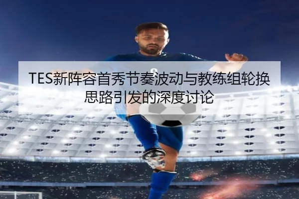 TES新阵容首秀节奏波动与教练组轮换思路引发的深度讨论